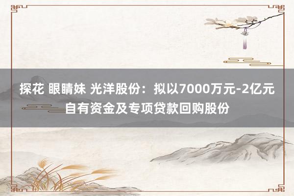 探花 眼睛妹 光洋股份：拟以7000万元-2亿元自有资金及专项贷款回购股份