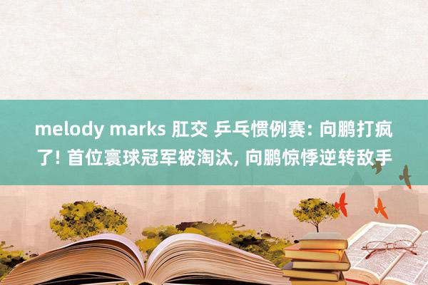 melody marks 肛交 乒乓惯例赛: 向鹏打疯了! 首位寰球冠军被淘汰， 向鹏惊悸逆转敌手