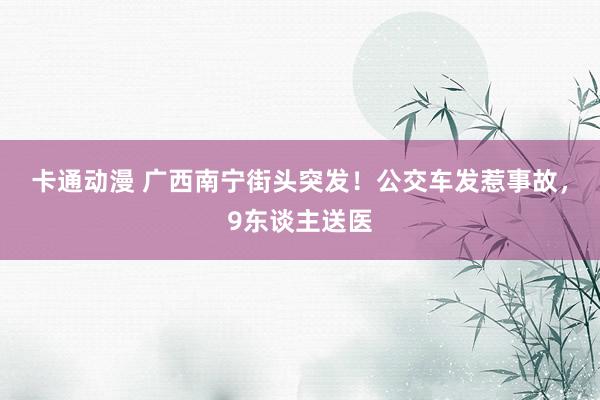 卡通动漫 广西南宁街头突发！公交车发惹事故，9东谈主送医