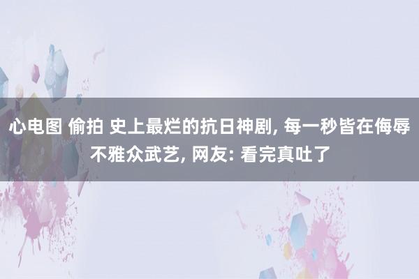 心电图 偷拍 史上最烂的抗日神剧， 每一秒皆在侮辱不雅众武艺， 网友: 看完真吐了