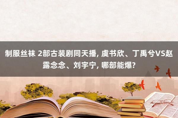 制服丝袜 2部古装剧同天播， 虞书欣、丁禹兮VS赵露念念、刘宇宁， 哪部能爆?