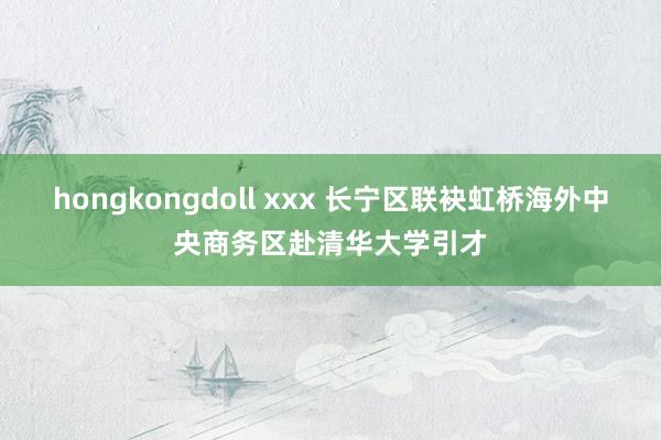 hongkongdoll xxx 长宁区联袂虹桥海外中央商务区赴清华大学引才