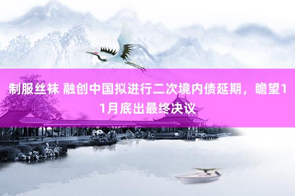 制服丝袜 融创中国拟进行二次境内债延期，瞻望11月底出最终决议