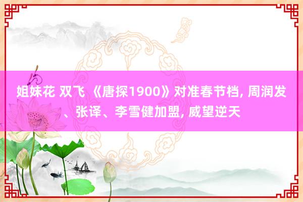 姐妹花 双飞 《唐探1900》对准春节档， 周润发、张译、李雪健加盟， 威望逆天