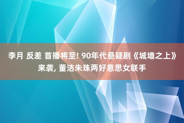 李月 反差 首播将至! 90年代悬疑剧《城墙之上》来袭， 董洁朱珠两好意思女联手