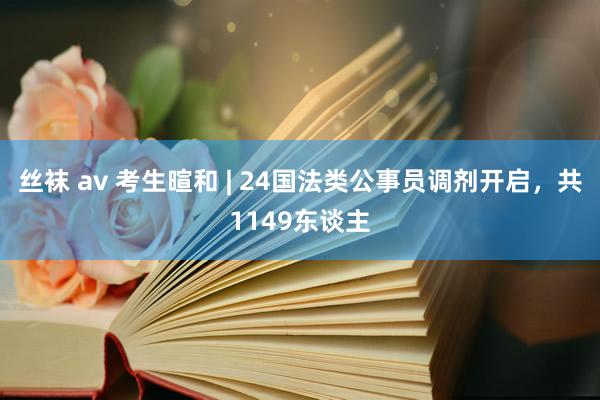 丝袜 av 考生暄和 | 24国法类公事员调剂开启，共1149东谈主