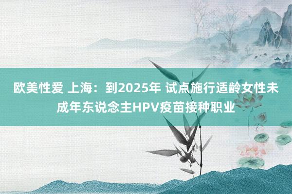 欧美性爱 上海：到2025年 试点施行适龄女性未成年东说念主HPV疫苗接种职业