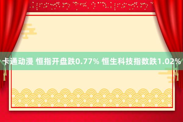 卡通动漫 恒指开盘跌0.77% 恒生科技指数跌1.02%