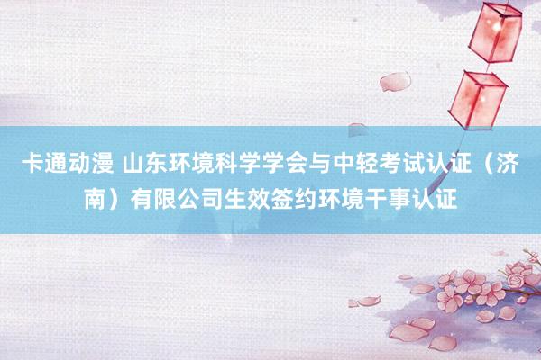 卡通动漫 山东环境科学学会与中轻考试认证（济南）有限公司生效签约环境干事认证