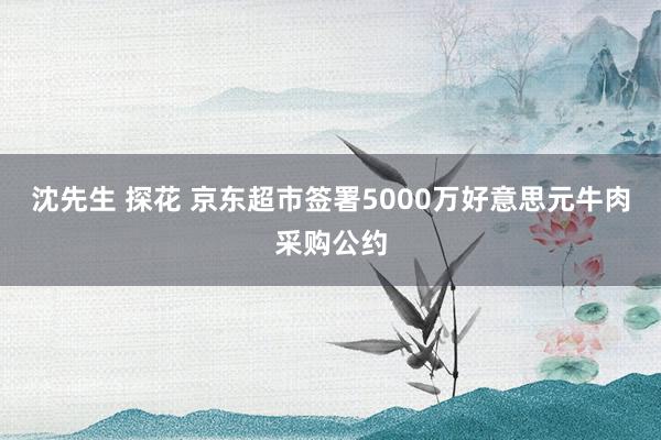 沈先生 探花 京东超市签署5000万好意思元牛肉采购公约