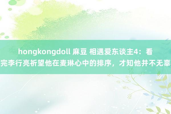 hongkongdoll 麻豆 相遇爱东谈主4：看完李行亮祈望他在麦琳心中的排序，才知他并不无辜