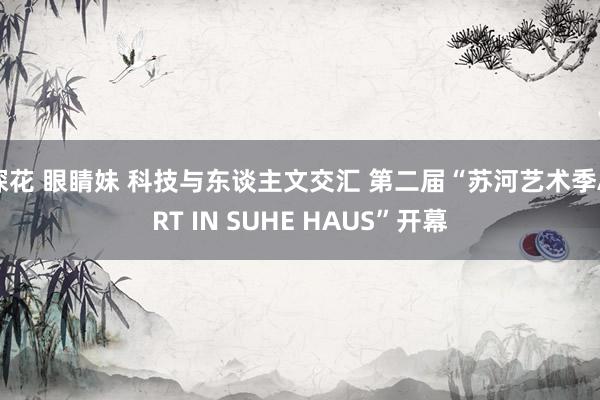 探花 眼睛妹 科技与东谈主文交汇 第二届“苏河艺术季ART IN SUHE HAUS”开幕