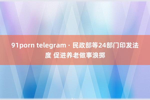 91porn telegram · 民政部等24部门印发法度 促进养老做事浪掷