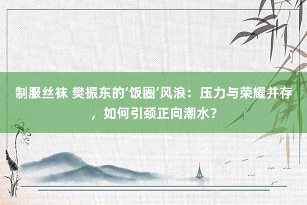 制服丝袜 樊振东的‘饭圈’风浪：压力与荣耀并存，如何引颈正向潮水？