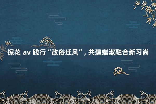 探花 av 践行“改俗迁风”， 共建端淑融合新习尚