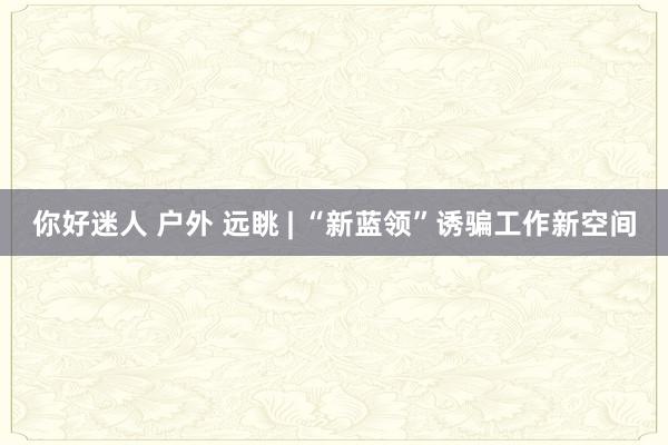 你好迷人 户外 远眺 | “新蓝领”诱骗工作新空间