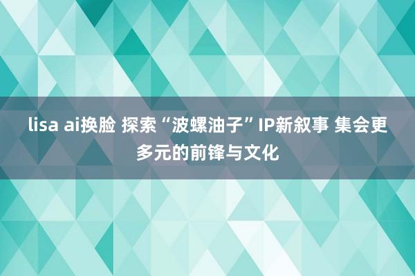 lisa ai换脸 探索“波螺油子”IP新叙事 集会更多元的前锋与文化