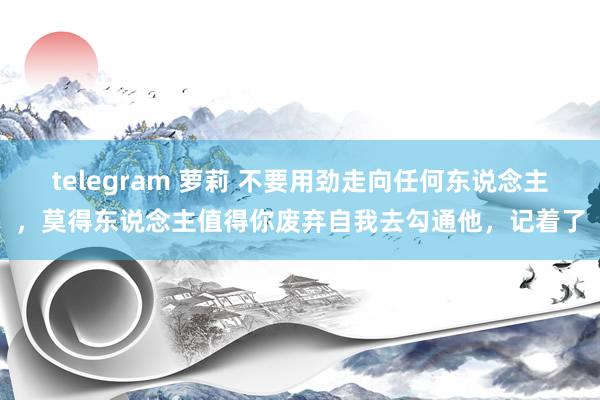 telegram 萝莉 不要用劲走向任何东说念主，莫得东说念主值得你废弃自我去勾通他，记着了