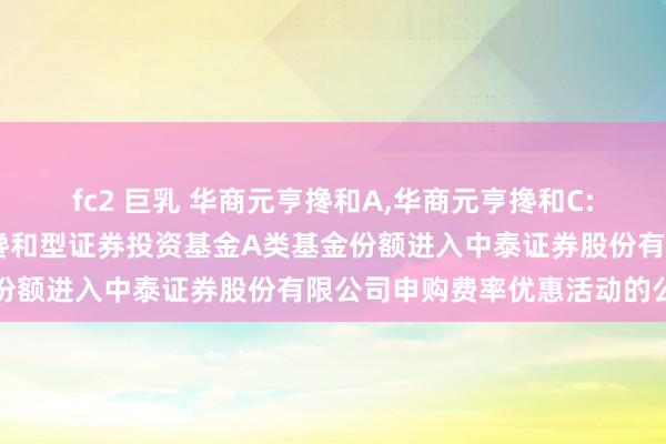 fc2 巨乳 华商元亨搀和A，华商元亨搀和C: 对于华商元亨天真建立搀和型证券投资基金A类基金份额进入中泰证券股份有限公司申购费率优惠活动的公告