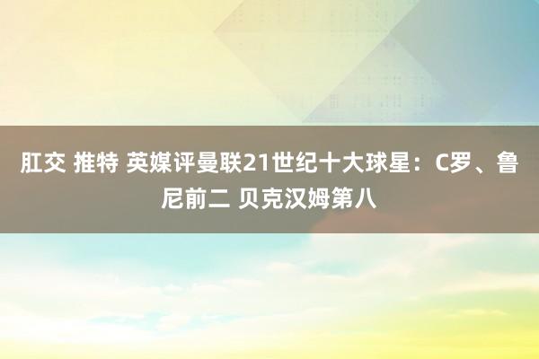 肛交 推特 英媒评曼联21世纪十大球星：C罗、鲁尼前二 贝克汉姆第八