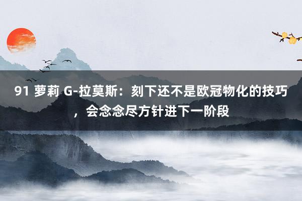 91 萝莉 G-拉莫斯：刻下还不是欧冠物化的技巧，会念念尽方针进下一阶段