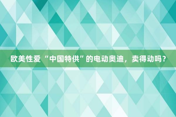 欧美性爱 “中国特供”的电动奥迪，卖得动吗？