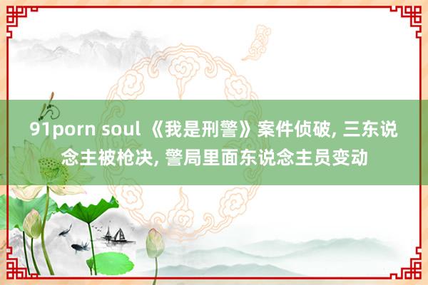 91porn soul 《我是刑警》案件侦破， 三东说念主被枪决， 警局里面东说念主员变动