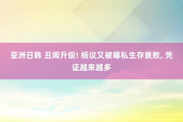 亚洲日韩 丑闻升级! 杨议又被曝私生存衰败， 凭证越来越多