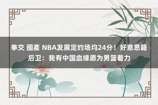 拳交 國產 NBA发展定约场均24分！好意思籍后卫：我有中国血缘愿为男篮着力