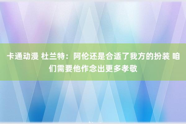 卡通动漫 杜兰特：阿伦还是合适了我方的扮装 咱们需要他作念出更多孝敬