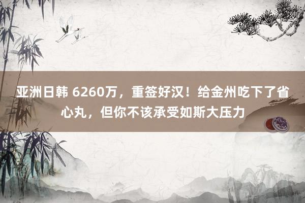 亚洲日韩 6260万，重签好汉！给金州吃下了省心丸，但你不该承受如斯大压力