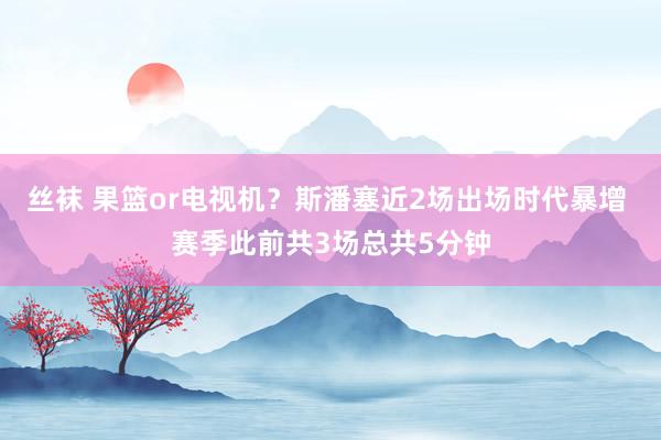 丝袜 果篮or电视机？斯潘塞近2场出场时代暴增 赛季此前共3场总共5分钟