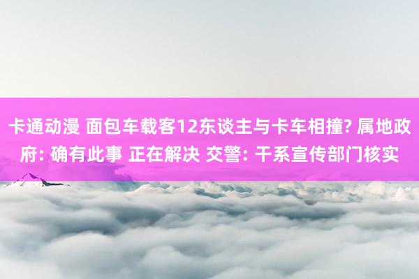 卡通动漫 面包车载客12东谈主与卡车相撞? 属地政府: 确有此事 正在解决 交警: 干系宣传部门核实