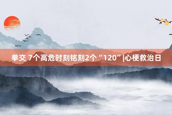 拳交 7个高危时刻铭刻2个“120”|心梗救治日