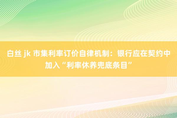 白丝 jk 市集利率订价自律机制：银行应在契约中加入“利率休养兜底条目”