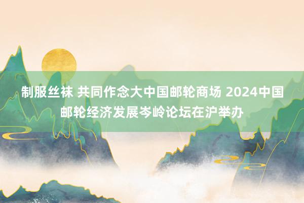 制服丝袜 共同作念大中国邮轮商场 2024中国邮轮经济发展岑岭论坛在沪举办