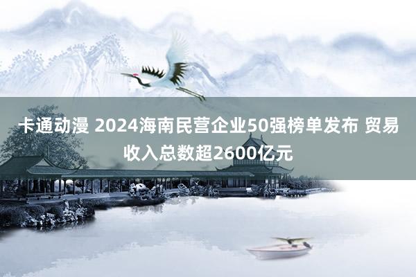 卡通动漫 2024海南民营企业50强榜单发布 贸易收入总数超2600亿元