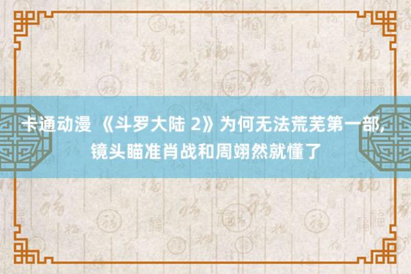 卡通动漫 《斗罗大陆 2》为何无法荒芜第一部， 镜头瞄准肖战和周翊然就懂了