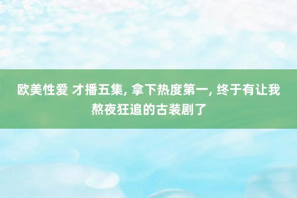 欧美性爱 才播五集， 拿下热度第一， 终于有让我熬夜狂追的古装剧了