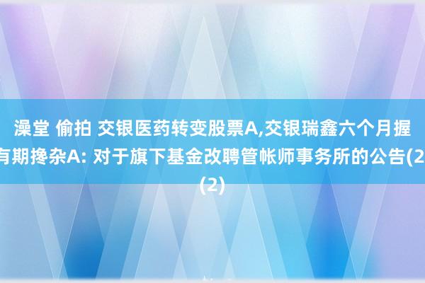 澡堂 偷拍 交银医药转变股票A，交银瑞鑫六个月握有期搀杂A: 对于旗下基金改聘管帐师事务所的公告(2)