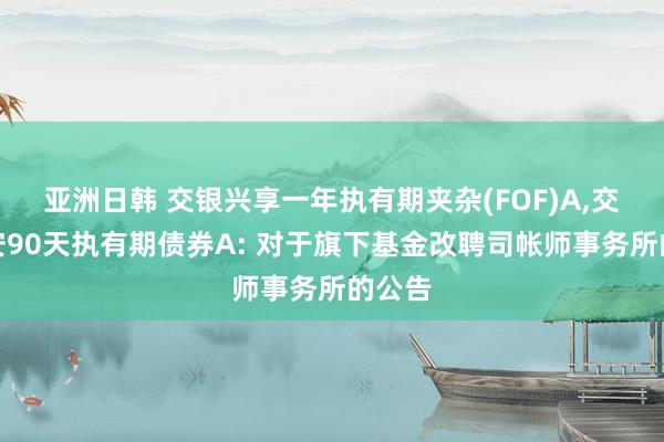 亚洲日韩 交银兴享一年执有期夹杂(FOF)A，交银稳安90天执有期债券A: 对于旗下基金改聘司帐师事务所的公告