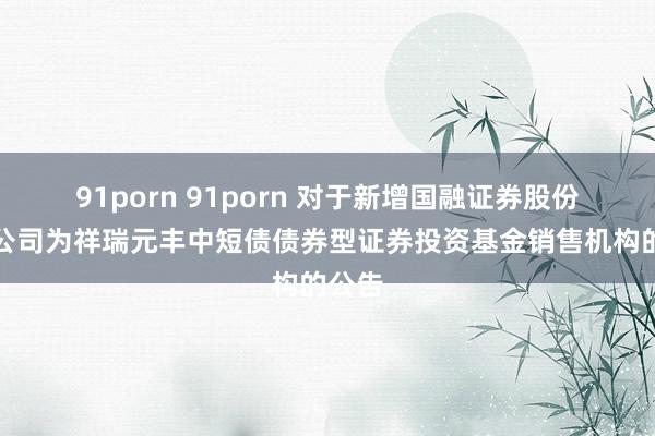 91porn 91porn 对于新增国融证券股份有限公司为祥瑞元丰中短债债券型证券投资基金销售机构的公告