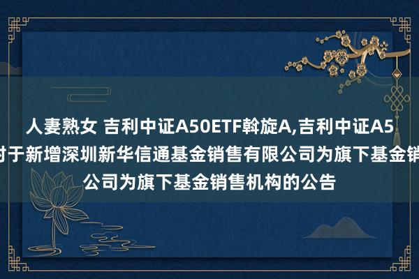 人妻熟女 吉利中证A50ETF斡旋A，吉利中证A50ETF斡旋C: 对于新增深圳新华信通基金销售有限公司为旗下基金销售机构的公告