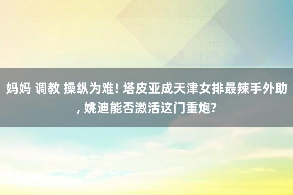 妈妈 调教 操纵为难! 塔皮亚成天津女排最辣手外助， 姚迪能否激活这门重炮?