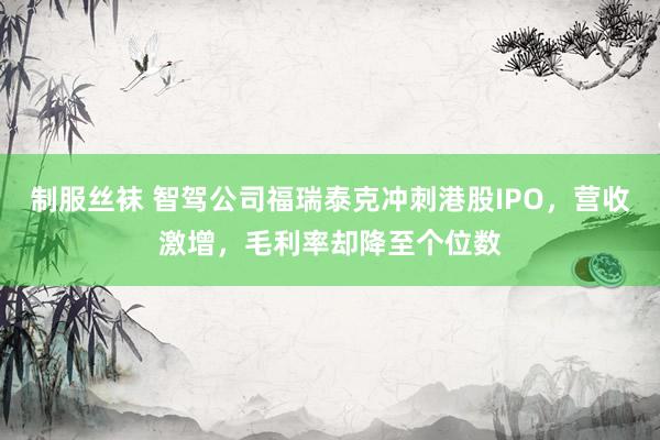 制服丝袜 智驾公司福瑞泰克冲刺港股IPO，营收激增，毛利率却降至个位数