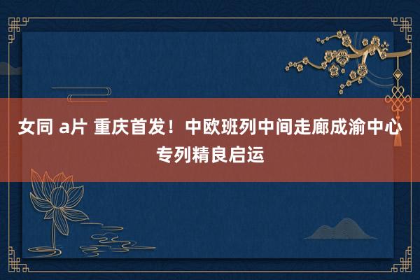 女同 a片 重庆首发！中欧班列中间走廊成渝中心专列精良启运