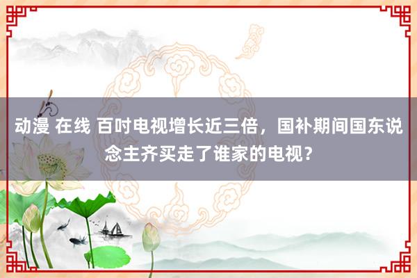 动漫 在线 百吋电视增长近三倍，国补期间国东说念主齐买走了谁家的电视？