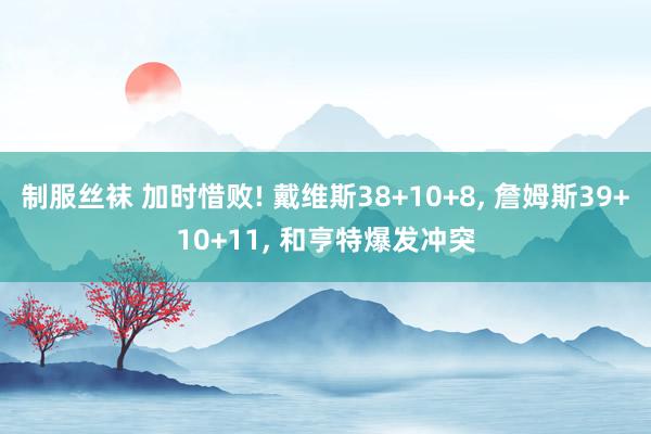 制服丝袜 加时惜败! 戴维斯38+10+8， 詹姆斯39+10+11， 和亨特爆发冲突