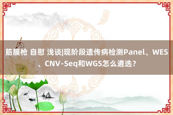 筋膜枪 自慰 浅谈|现阶段遗传病检测Panel、WES、CNV-Seq和WGS怎么遴选？