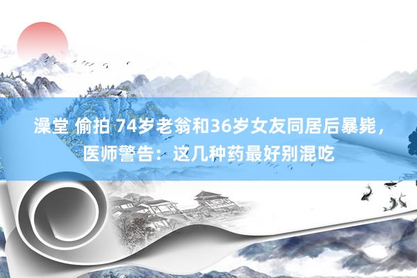 澡堂 偷拍 74岁老翁和36岁女友同居后暴毙，医师警告：这几种药最好别混吃